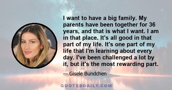 I want to have a big family. My parents have been together for 36 years, and that is what I want. I am in that place. It's all good in that part of my life. It's one part of my life that I'm learning about every day.