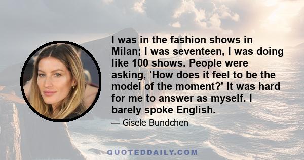 I was in the fashion shows in Milan; I was seventeen, I was doing like 100 shows. People were asking, 'How does it feel to be the model of the moment?' It was hard for me to answer as myself. I barely spoke English.