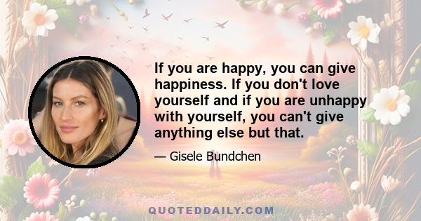 If you are happy, you can give happiness. If you don't love yourself and if you are unhappy with yourself, you can't give anything else but that.