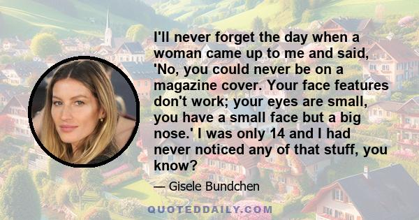 I'll never forget the day when a woman came up to me and said, 'No, you could never be on a magazine cover. Your face features don't work; your eyes are small, you have a small face but a big nose.' I was only 14 and I