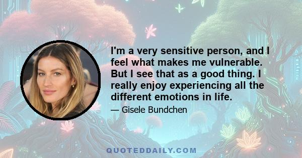 I'm a very sensitive person, and I feel what makes me vulnerable. But I see that as a good thing. I really enjoy experiencing all the different emotions in life.