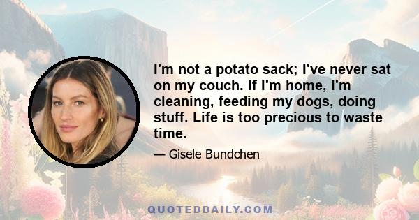 I'm not a potato sack; I've never sat on my couch. If I'm home, I'm cleaning, feeding my dogs, doing stuff. Life is too precious to waste time.