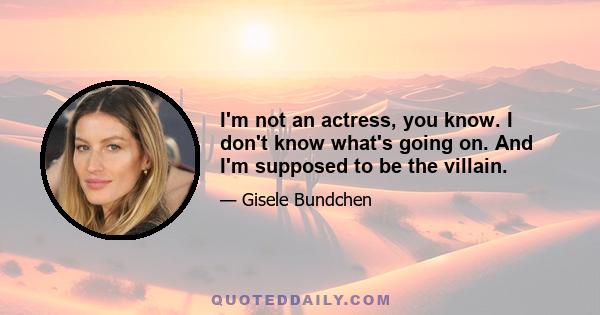 I'm not an actress, you know. I don't know what's going on. And I'm supposed to be the villain.