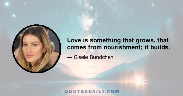 Love is something that grows, that comes from nourishment; it builds.