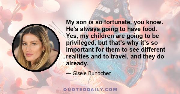 My son is so fortunate, you know. He's always going to have food. Yes, my children are going to be privileged, but that's why it's so important for them to see different realities and to travel, and they do already.