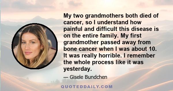 My two grandmothers both died of cancer, so I understand how painful and difficult this disease is on the entire family. My first grandmother passed away from bone cancer when I was about 10. It was really horrible. I