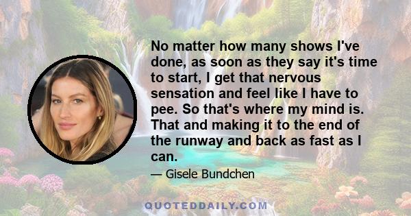 No matter how many shows I've done, as soon as they say it's time to start, I get that nervous sensation and feel like I have to pee. So that's where my mind is. That and making it to the end of the runway and back as