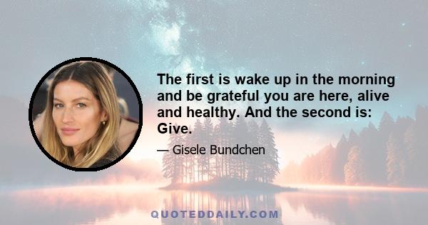 The first is wake up in the morning and be grateful you are here, alive and healthy. And the second is: Give.