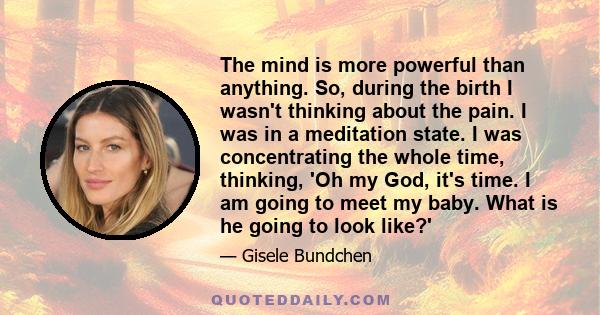 The mind is more powerful than anything. So, during the birth I wasn't thinking about the pain. I was in a meditation state. I was concentrating the whole time, thinking, 'Oh my God, it's time. I am going to meet my