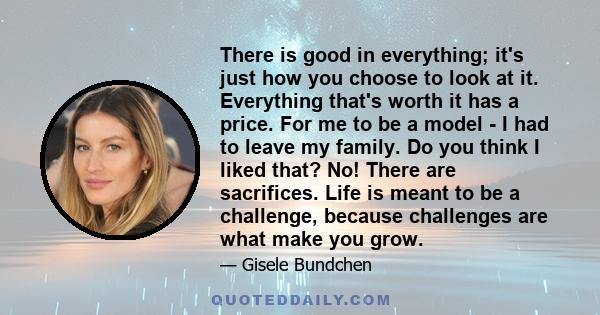 There is good in everything; it's just how you choose to look at it. Everything that's worth it has a price. For me to be a model - I had to leave my family. Do you think I liked that? No! There are sacrifices. Life is