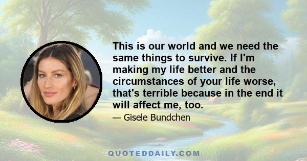 This is our world and we need the same things to survive. If I'm making my life better and the circumstances of your life worse, that's terrible because in the end it will affect me, too.