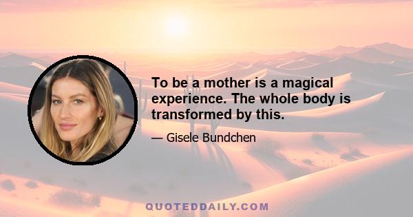 To be a mother is a magical experience. The whole body is transformed by this.