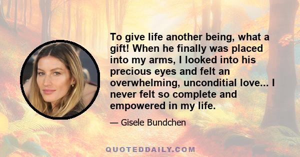 To give life another being, what a gift! When he finally was placed into my arms, I looked into his precious eyes and felt an overwhelming, unconditial love... I never felt so complete and empowered in my life.