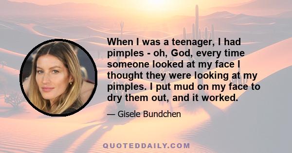 When I was a teenager, I had pimples - oh, God, every time someone looked at my face I thought they were looking at my pimples. I put mud on my face to dry them out, and it worked.