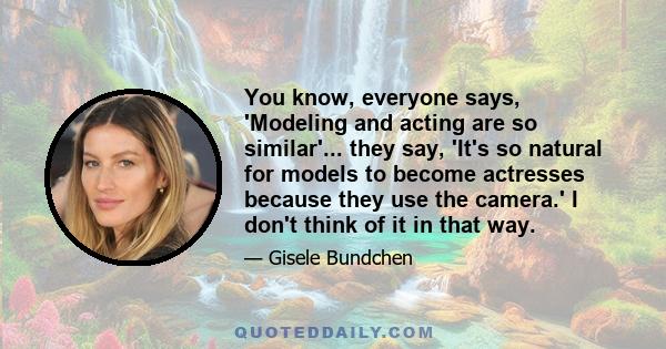 You know, everyone says, 'Modeling and acting are so similar'... they say, 'It's so natural for models to become actresses because they use the camera.' I don't think of it in that way.