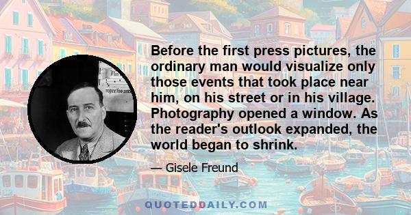 Before the first press pictures, the ordinary man would visualize only those events that took place near him, on his street or in his village. Photography opened a window. As the reader's outlook expanded, the world