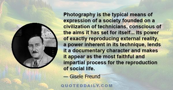 Photography is the typical means of expression of a society founded on a civilization of technicians, conscious of the aims it has set for itself... Its power of exactly reproducing external reality, a power inherent in 