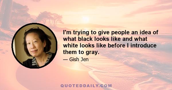 I'm trying to give people an idea of what black looks like and what white looks like before I introduce them to gray.