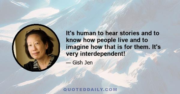 It's human to hear stories and to know how people live and to imagine how that is for them. It's very interdependent!