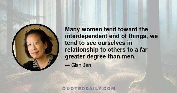 Many women tend toward the interdependent end of things, we tend to see ourselves in relationship to others to a far greater degree than men.