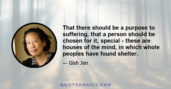 That there should be a purpose to suffering, that a person should be chosen for it, special - these are houses of the mind, in which whole peoples have found shelter.