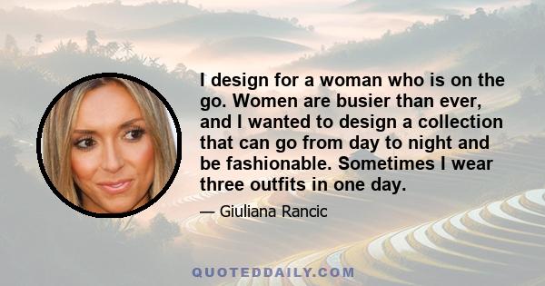 I design for a woman who is on the go. Women are busier than ever, and I wanted to design a collection that can go from day to night and be fashionable. Sometimes I wear three outfits in one day.