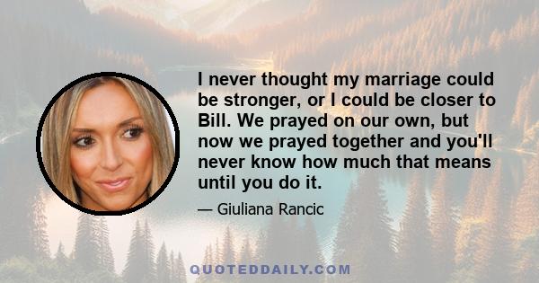 I never thought my marriage could be stronger, or I could be closer to Bill. We prayed on our own, but now we prayed together and you'll never know how much that means until you do it.