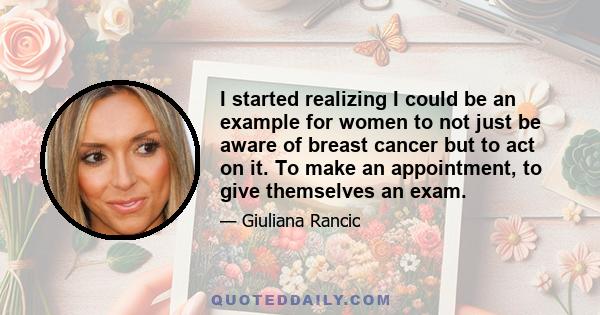 I started realizing I could be an example for women to not just be aware of breast cancer but to act on it. To make an appointment, to give themselves an exam.