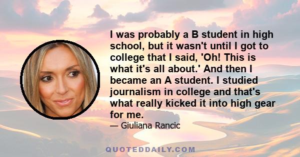 I was probably a B student in high school, but it wasn't until I got to college that I said, 'Oh! This is what it's all about.' And then I became an A student. I studied journalism in college and that's what really