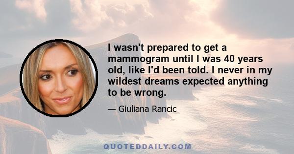 I wasn't prepared to get a mammogram until I was 40 years old, like I'd been told. I never in my wildest dreams expected anything to be wrong.