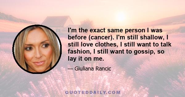 I'm the exact same person I was before (cancer). I'm still shallow, I still love clothes, I still want to talk fashion, I still want to gossip, so lay it on me.