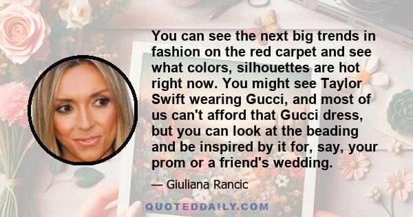 You can see the next big trends in fashion on the red carpet and see what colors, silhouettes are hot right now. You might see Taylor Swift wearing Gucci, and most of us can't afford that Gucci dress, but you can look