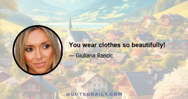 You wear clothes so beautifully!