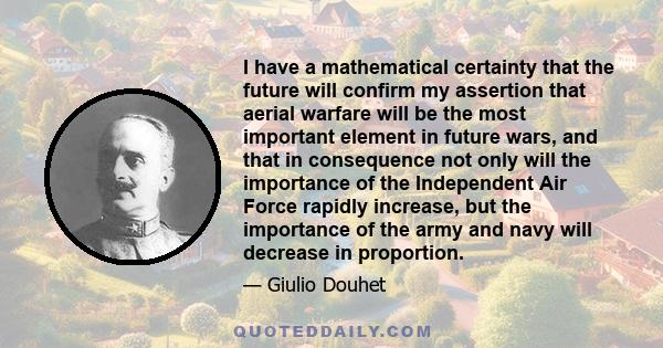 I have a mathematical certainty that the future will confirm my assertion that aerial warfare will be the most important element in future wars, and that in consequence not only will the importance of the Independent