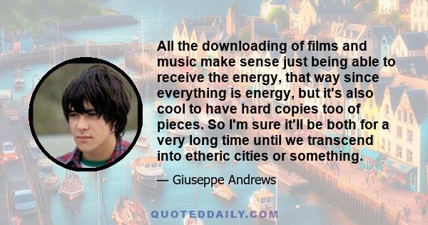 All the downloading of films and music make sense just being able to receive the energy, that way since everything is energy, but it's also cool to have hard copies too of pieces. So I'm sure it'll be both for a very