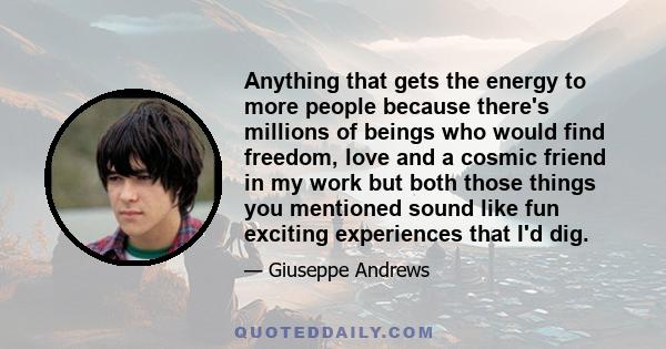 Anything that gets the energy to more people because there's millions of beings who would find freedom, love and a cosmic friend in my work but both those things you mentioned sound like fun exciting experiences that