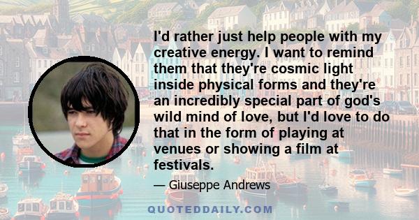 I'd rather just help people with my creative energy. I want to remind them that they're cosmic light inside physical forms and they're an incredibly special part of god's wild mind of love, but I'd love to do that in