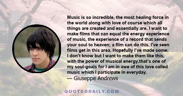 Music is so incredible, the most healing force in the world along with love of course which all things are created and essentially are. I want to make films that can equal the energy experience of music, the experience