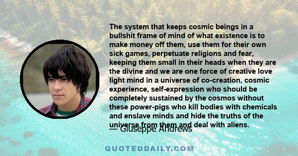 The system that keeps cosmic beings in a bullshit frame of mind of what existence is to make money off them, use them for their own sick games, perpetuate religions and fear, keeping them small in their heads when they