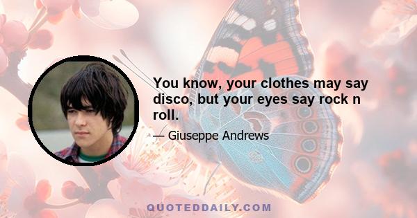 You know, your clothes may say disco, but your eyes say rock n roll.