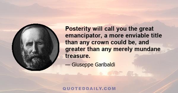 Posterity will call you the great emancipator, a more enviable title than any crown could be, and greater than any merely mundane treasure.