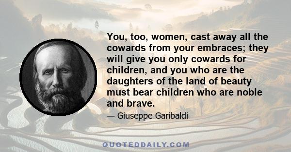 You, too, women, cast away all the cowards from your embraces; they will give you only cowards for children, and you who are the daughters of the land of beauty must bear children who are noble and brave.