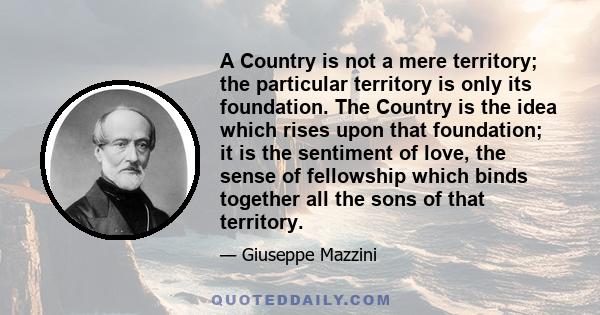 A Country is not a mere territory; the particular territory is only its foundation. The Country is the idea which rises upon that foundation; it is the sentiment of love, the sense of fellowship which binds together all 