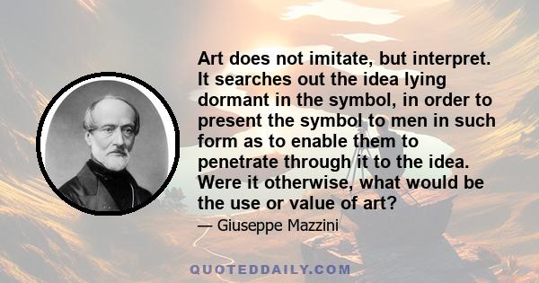 Art does not imitate, but interpret. It searches out the idea lying dormant in the symbol, in order to present the symbol to men in such form as to enable them to penetrate through it to the idea. Were it otherwise,