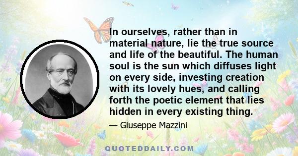 In ourselves, rather than in material nature, lie the true source and life of the beautiful. The human soul is the sun which diffuses light on every side, investing creation with its lovely hues, and calling forth the