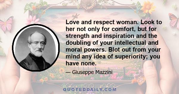 Love and respect woman. Look to her not only for comfort, but for strength and inspiration and the doubling of your intellectual and moral powers. Blot out from your mind any idea of superiority; you have none.