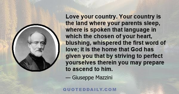 Love your country. Your country is the land where your parents sleep, where is spoken that language in which the chosen of your heart, blushing, whispered the first word of love; it is the home that God has given you