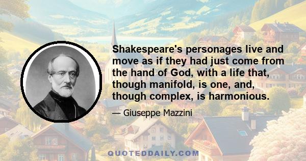 Shakespeare's personages live and move as if they had just come from the hand of God, with a life that, though manifold, is one, and, though complex, is harmonious.