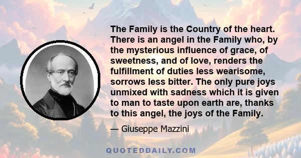 The Family is the Country of the heart. There is an angel in the Family who, by the mysterious influence of grace, of sweetness, and of love, renders the fulfillment of duties less wearisome, sorrows less bitter. The