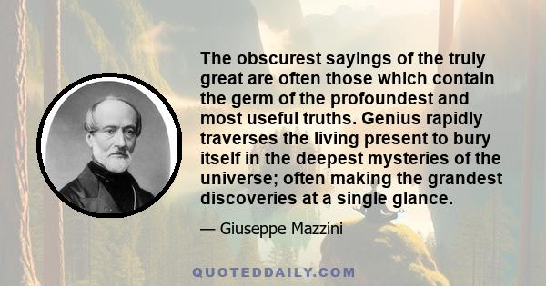 The obscurest sayings of the truly great are often those which contain the germ of the profoundest and most useful truths. Genius rapidly traverses the living present to bury itself in the deepest mysteries of the